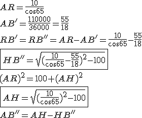 AR=\frac{10}{cos65}
 \\ AB'=\frac{110000}{36000} = \frac{55}{18}
 \\ RB'= RB''= AR-AB'=\frac{10}{cos65}-\frac{55}{18}
 \\ \fbox{HB''=\sqrt{(\frac{10}{cos65}-\frac{55}{18})^2 -100}}
 \\ 
 \\ (AR)^2=100+(AH)^2
 \\ \fbox{AH=\sqrt{(\frac{10}{cos65})^2 -100}}
 \\ 
 \\ AB''=AH-HB''